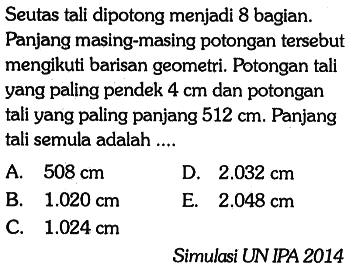 Seutas tali dipotong menjadi 8 bagian. Panjang masing-masing potongan tersebut mengikuti barisan geometri. Potongan tali yang paling pendek 4 cm dan potongan tali yang paling panjang 512 cm. Panjang tali semula adalah ....Simulasi UN IPA 2014