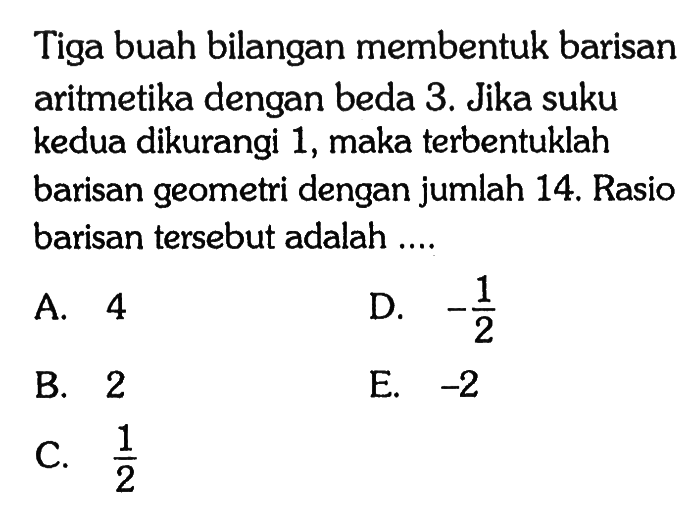 Tiga buah bilangan membentuk barisan aritmetika dengan beda 3. Jika suku kedua dikurangi 1, maka terbentuklah barisan geometri dengan jumlah 14. Rasio barisan tersebut adalah 2