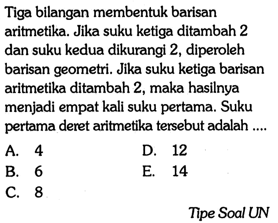 Tiga bilangan membentuk barisan aritmetika. Jika suku ketiga ditambah 2 dan suku kedua dikurangi 2, diperoleh barisan geometri. Jika suku ketiga barisan aritmetika ditambah 2, maka hasilnya menjadi empat kali suku pertama. Suku pertama deret aritmetika tersebut adalah....