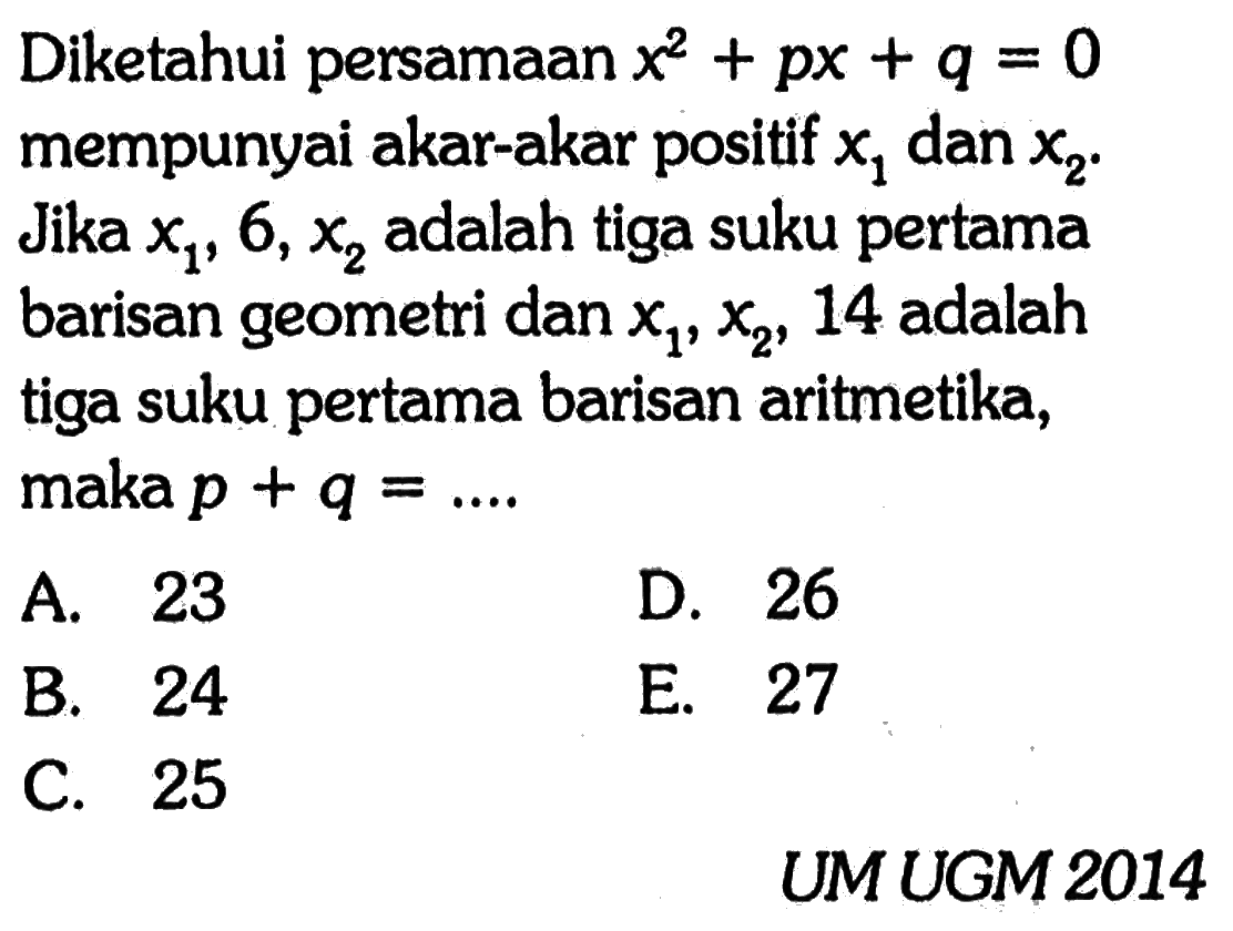 Diketahui persamaan  x^2+px+q=0  mempunyai akar-akar positif  x1  dan  x2. Jika  x1, 6, x2  adalah tiga suku pertama barisan geometri dan  x1, x2, 14  adalah tiga suku pertama barisan aritmetika, maka  p+q=... UMUGM 2014