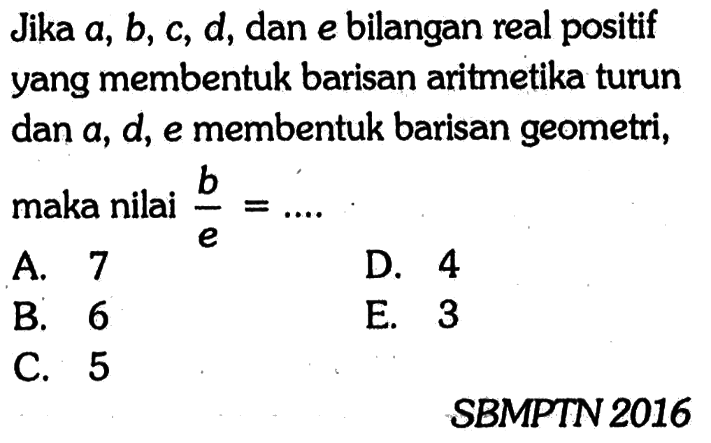 Jika a, b, c, d, dan e bilangan real positif yang membentuk barisan aritmetika turun dan a, d, e membentuk barisan geometri, maka nilai  b/e=... SBMPTN 2016