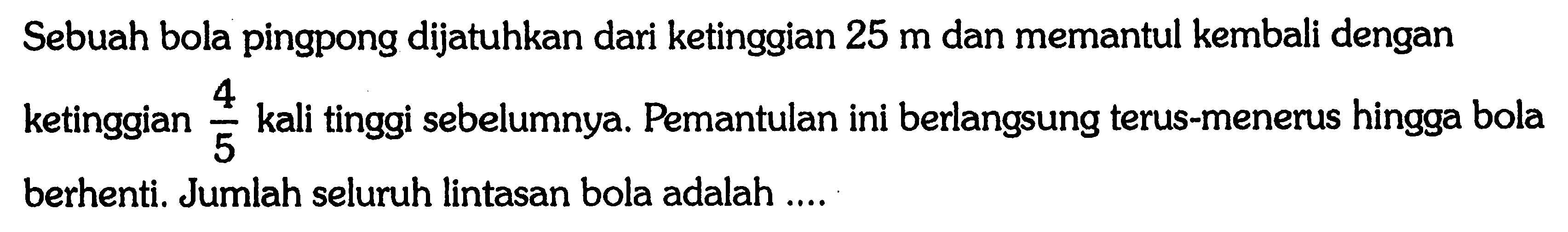 Sebuah bola pingpong dijatuhkan dari ketinggian 25 m dan memantul kembali dengan ketingian 4/5 kali tinggi sebelumnya. Pemantulan ini berlangsung terus-menerus hingga bola berhenti. Jumlah seluruh lintasan bola adalah
