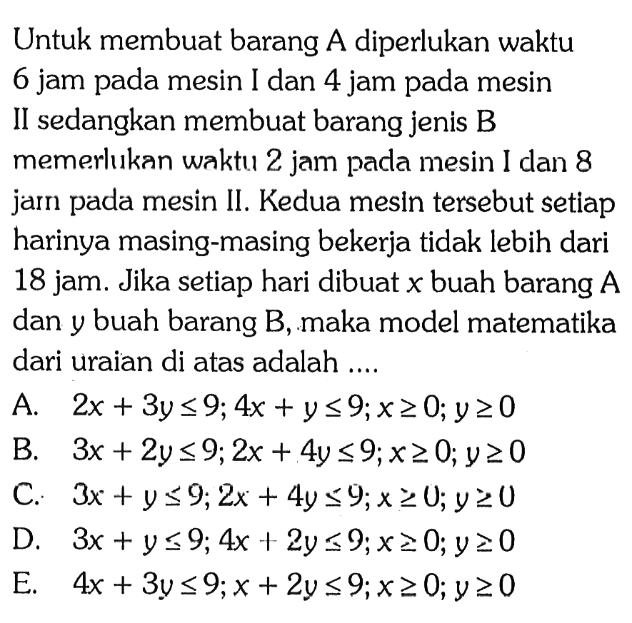 Untuk membuat barang A diperlukan waktu 6 jam pada mesin I dan 4 jam pada mesin II sedangkan membuat barang jenis B memerluikan waktu 2 jam pada mesin I dan 8 jam pada mesin II. Kedua mesln tersebut setiap harinya masing-masing bekerja tidak lebih dari 18 jam. Jika setiap hari dibuat x buah barang A dan y buah barang B, maka model matematika dari uraian di atas adalah ....