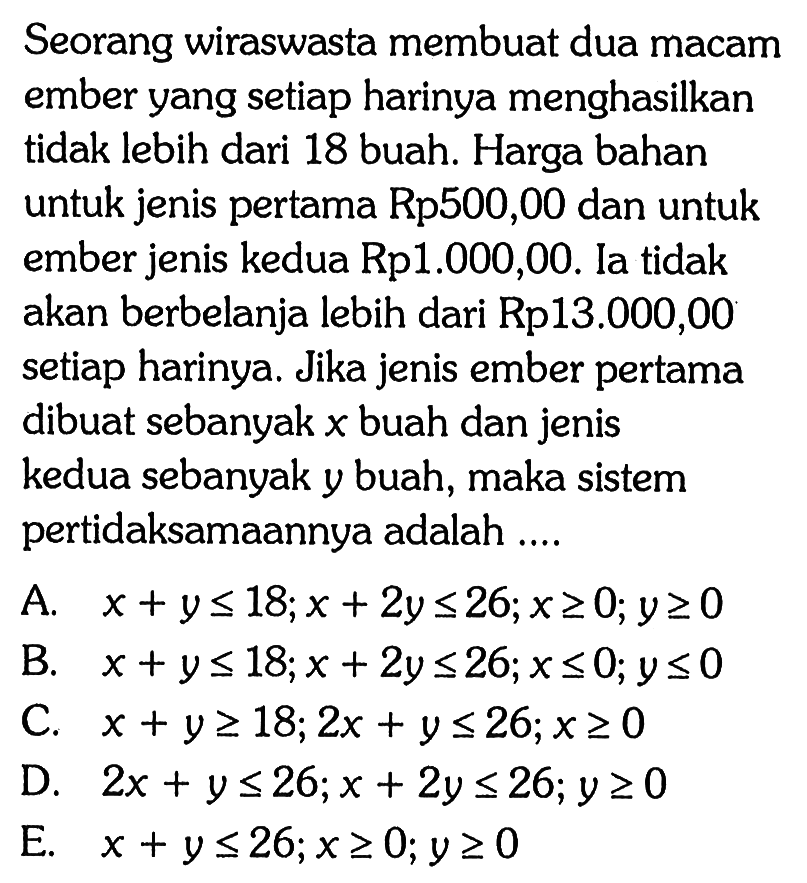 Seorang wiraswasta membuat dua macam ember yang setiap harinya menghasilkan tidak lebih dari 18 buah. Harga bahan untuk jenis pertama Rp500,00 dan untuk ember jenis kedua Rp1.000,00. Ia tidak akan berbelanja lebih dari Rp13.000,00 setiap harinya. Jika jenis ember pertama dibuat sebanyak x buah dan jenis kedua sebanyak y buah, maka sistem pertidaksamaannya adalah ...