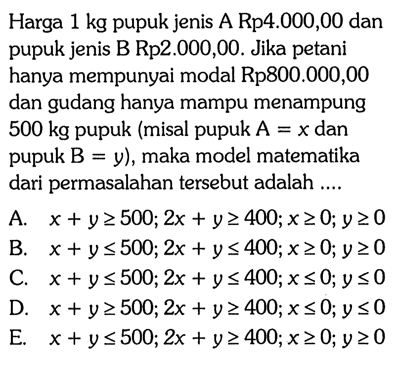 Harga 1 kg pupuk jenis A Rp4.000,00 dan pupuk jenis B Rp2.000,00. Jika petani hanya mempunyai modal Rp800.000,00 dan gudang hanya mampu menampung 500 kg pupuk (misal pupuk A=x dan pupuk B=y), maka model matematika dari permasalahan tersebut adalah ....