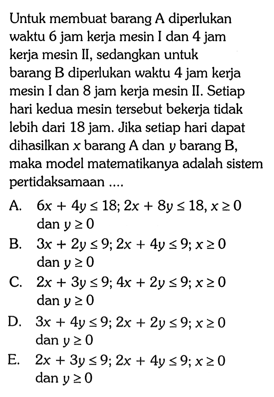 Untuk membuat barang A diperlukan waktu 6 jam kerja mesin I dan 4 jam kerja mesin II, sedangkan untuk barang B diperlukan waktu 4 jam kerja mesin I dan 8 jam kerja mesin II . Setiap hari kedua mesin tersebut bekerja tidak lebih dari 18 jam: Jika setiap hari dapat dihasilkan x barang A dan y barang B, maka model matematikanya adalah sistem pertidaksamaan