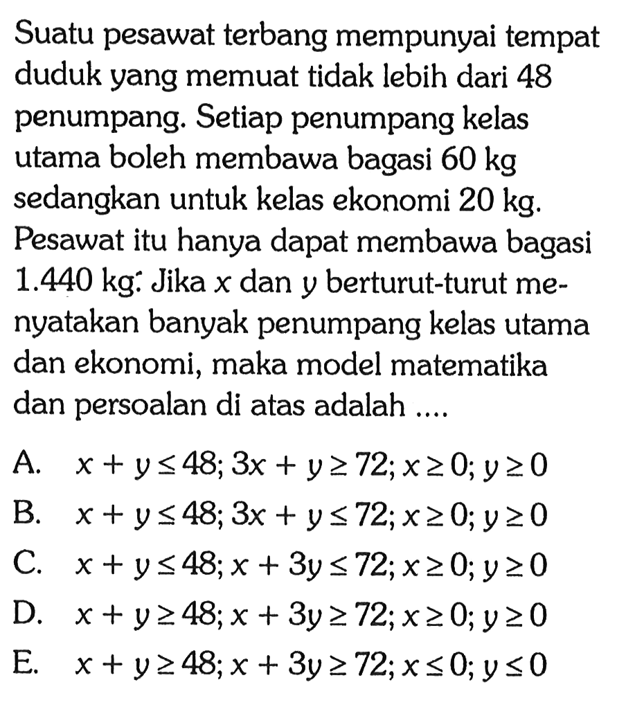 Suatu pesawat terbang mempunyai tempat duduk yang memuat tidak lebih dari 48 penumpang. Setiap penumpang kelas utama boleh membawa bagasi 60 kg sedangkan untuk kelas ekonomi 20 kg. Pesawat itu hanya dapat membawa bagasi 1.440 kg. Jika x dan y berturut-turut menyatakan banyak penumpang kelas utama dan ekonomi, maka model matematika dan persoalan di atas adalah .....