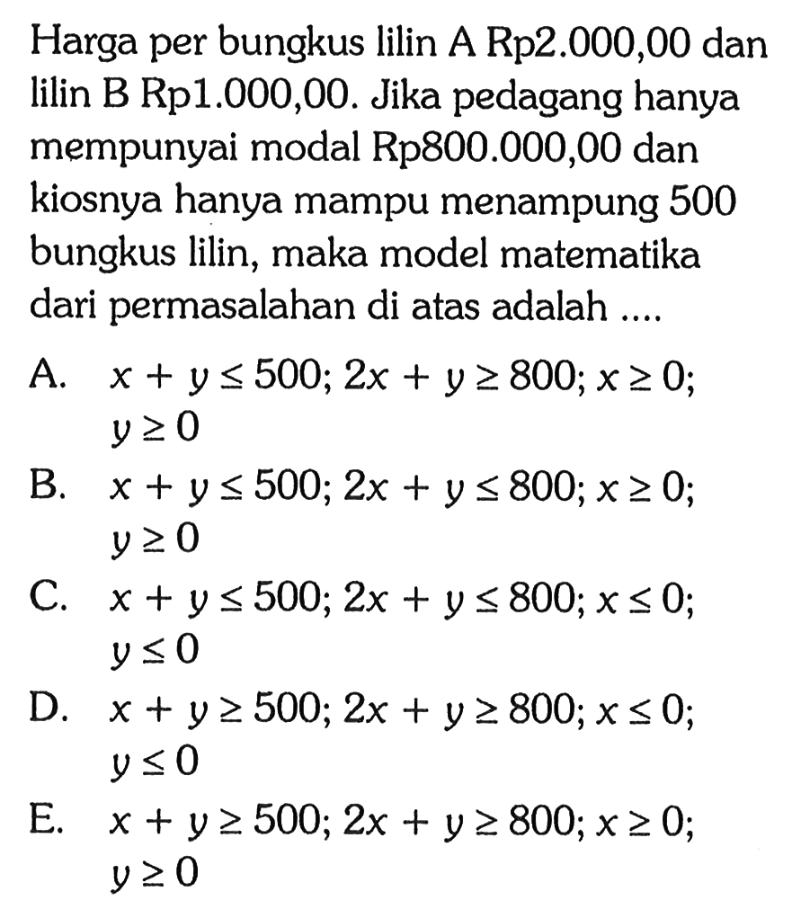 Harga per bungkus lilin A Rp2.000,00 dan lilin B Rp1.000,00. Jika pedagang hanya mempunyai modal Rp800.000,00 dan kiosnya hanya mampu menampung 500 bungkus lilin, maka model matematika dari permasalahan di atas adalah ....