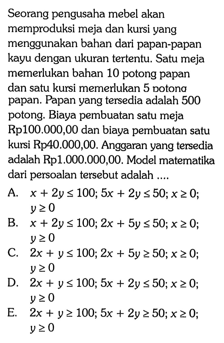 Seorang pengusaha mebel akan memproduksi meja dan kursi yang menggunakan bahan dari papan-papan kayu dengan ukuran tertentu. Satu meja memerlukan bahan 10 potong papan dan satu kursi memerlukan 5 potong papan. Papan yang tersedia adalah 500 potong. Biaya pembuatan satu meja Rp100.000,00 dan biaya pembuatan satu kursi Rp40.000,00. Anggaran yang tersedia adalah Rp1.000.000,00. Model matematika dari persoalan tersebut adalah ...