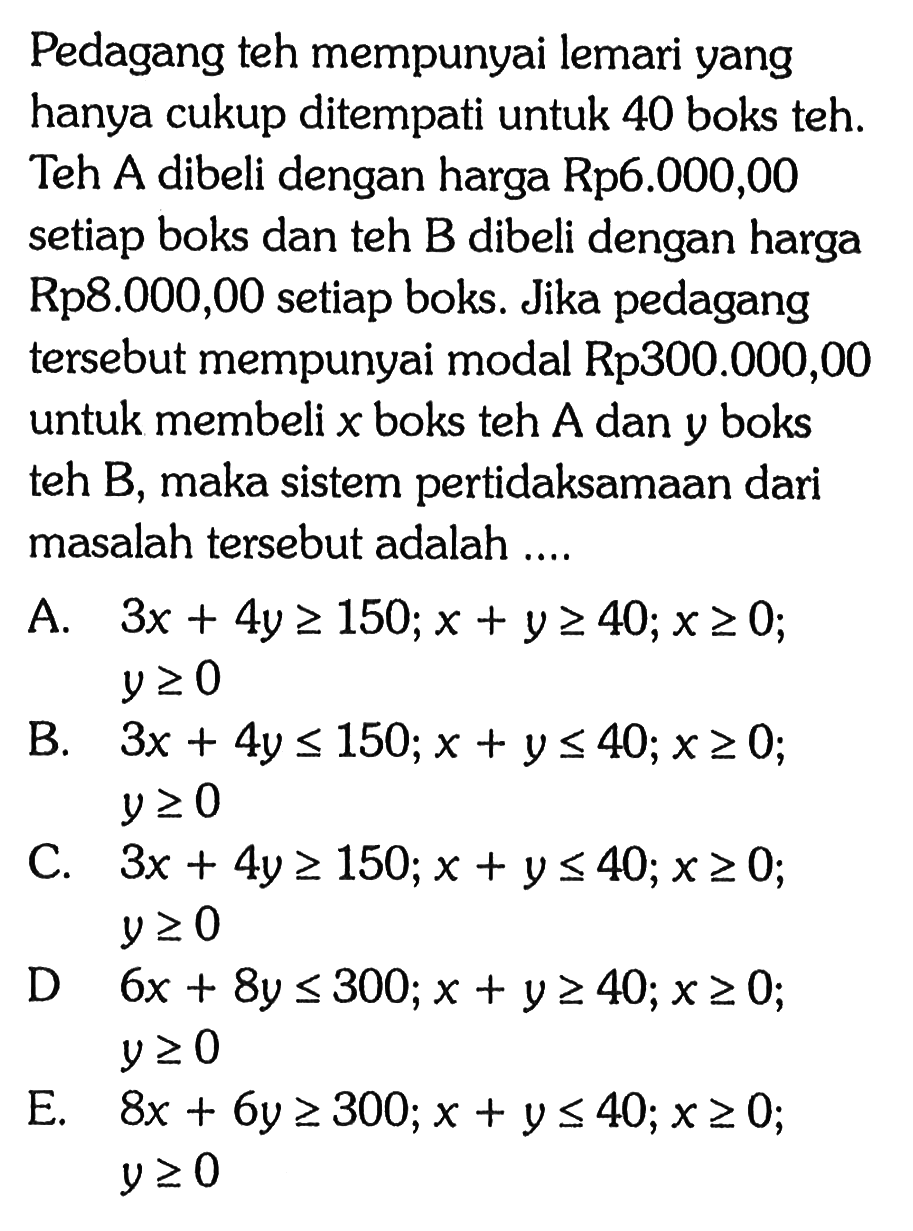 Pedagang teh mempunyai lemari yang hanya cukup ditempati untuk 40 boks teh. Teh A dibeli dengan harga Rp6.000,00 sertiap boks dan teh B dibeli dengan harga Rp8.000,00 setiap boks. Jika pedagang tersebut mempunyai modal RP300.000,00 untuk membeli x boks teh A dan y boks teh B, maka sistem pertidaksamaan dari masalah tersebut adalah...