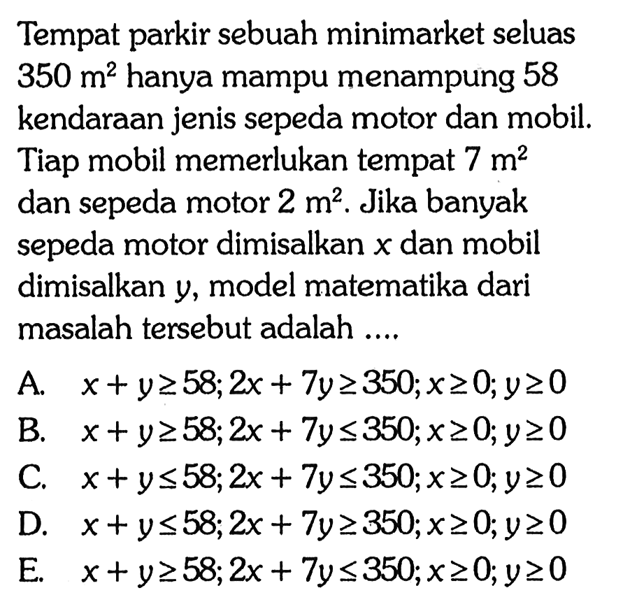 Tempat parkir sebuah minimarket seluas 350 m^2 hanya mampu menampung 58 kendaraan jenis sepeda motor dan mobil, Tiap mobil memerlukan tempat 7 m^2 dan sepeda motor 2 m^2. Jika banyak sepeda motor dimisalkan x dan mobil dimisalkan y, model matematika dari masalah tersebut adalah ....