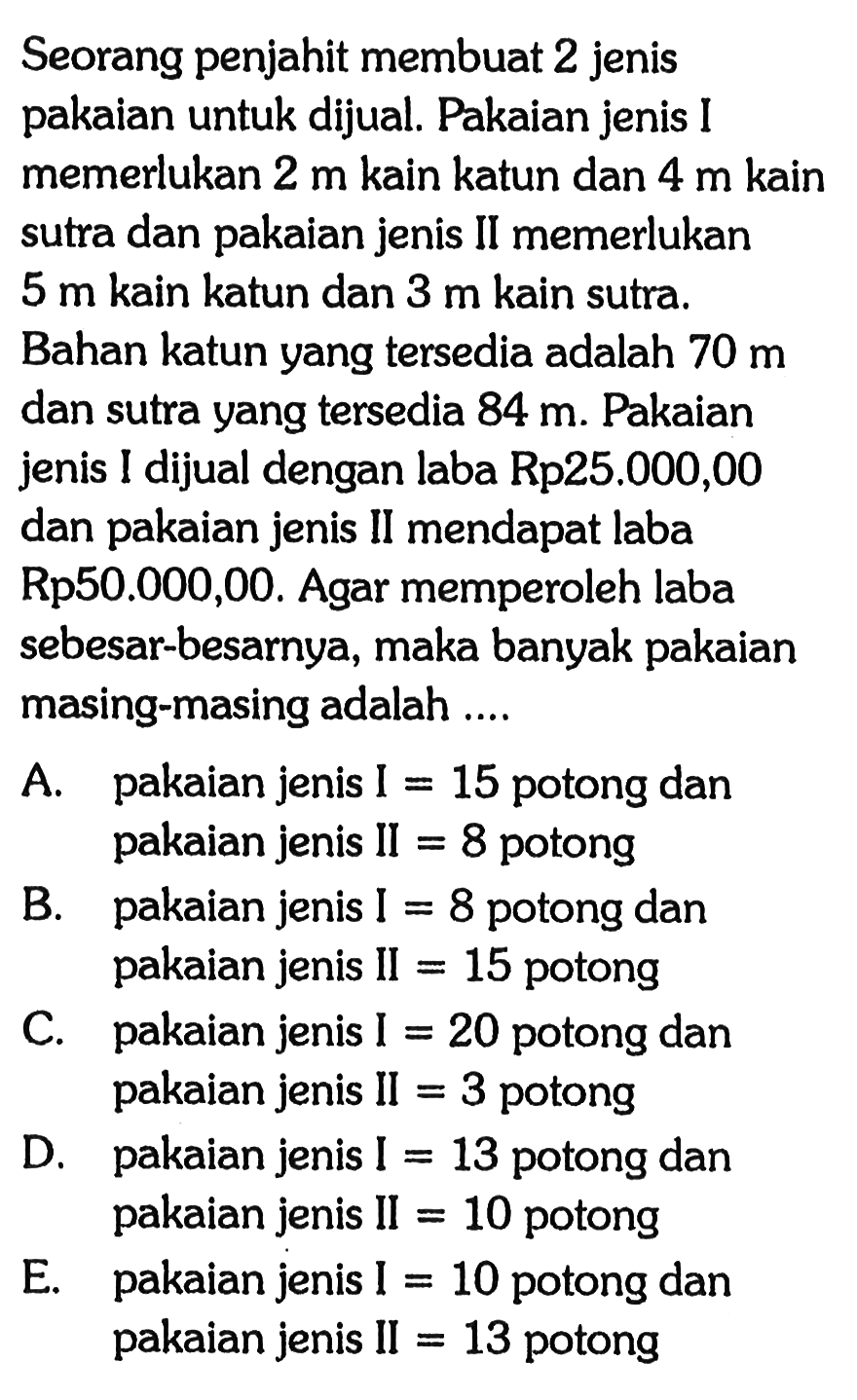 Seorang penjahit membuat 2 jenis pakaian untuk dijual. Pakaian jenis I memerlukan 2 m kain katun dan 4 m kain sutra dan pakaian jenis II memerlukan 5 m kain katun dan 3 m kain sutra, Bahan katun yang tersedia adalah 70 m dan sutra yang tersedia 84 m. Pakaian jenis I dijual dengan laba Rp25.000,00 dan pakaian jenis II mendapat laba Rp50.000,00. Agar memperoleh laba sebesar-besarnya, maka banyak pakaian masing-masing adalah A.pakaian jenis I 15 potong dan pakaian jenis II = 8 potong B. pakaian jenis I =8 potong dan pakaian jenis II = 15 potong C. pakaian jenis I=20 potong dan pakaian jenis II=3 potong D. pakaian jenis I =13 potong dan pakaian jenis II = 10 potong E. pakaian jenis I =10 potong dan pakaian jenis II =13 potong