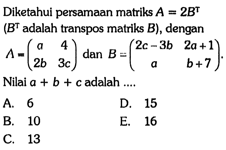 Diketahui persamaan matriks A=2B^T (B^T adalah transpos matriks B), dengan A=(a 4 2b 3c) dan B=(2c-3b 2a+1 a b+7). Nilai a+b+c adalah ...