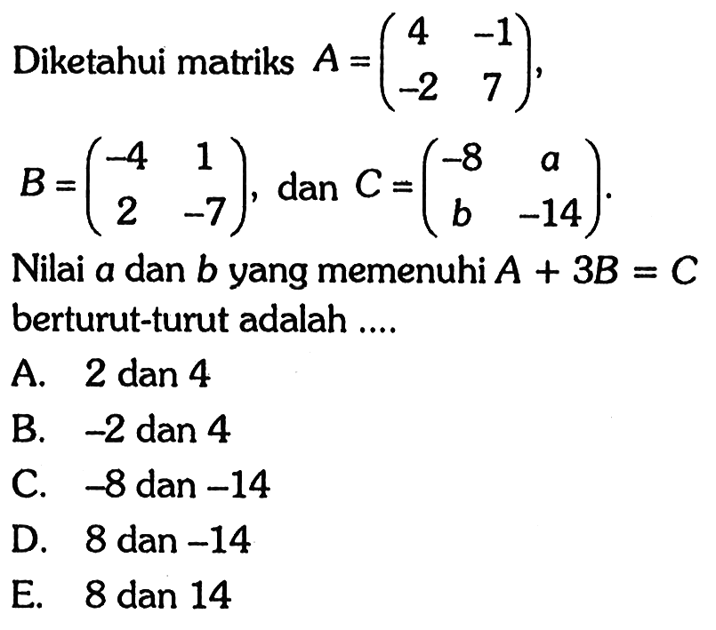 Diketahui matriks A=(4 -1 -2 7), B=(-4 1 2 -7) dan C= (-8 a b -14 ) Nilai A.dan B.yang memenuhi A.+ 3B = C.berturut-turut adalah