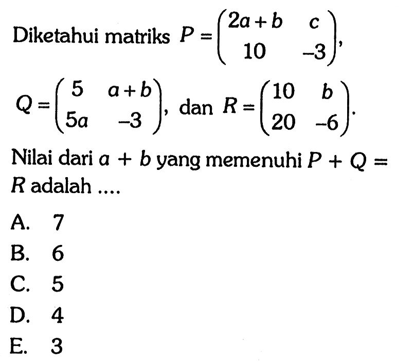 Diketahui matriks P = (2a+b c 10 -3), Q = (5 a+b 5a -3), dan R = (10 b 20 -6). Nilai dari a+b yang memenuhi P+Q=R adalah ...