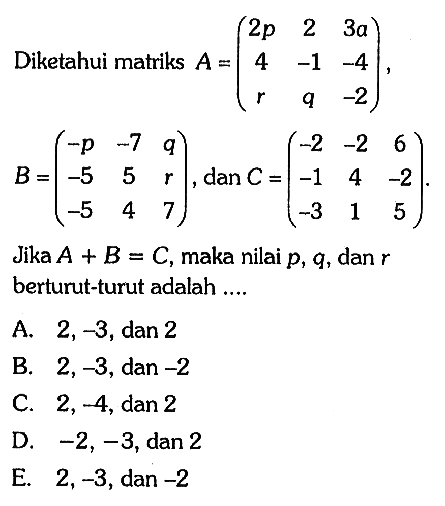 Diketahui matriks A =(2p 2 3a 4 -1 -4 r q -2), B=(-p-7 q -5 5 r -5 4 7), dan C=(-2 -2 6 -1 4 -2 -3 1 5) Jika A + B = C, maka nilai p,q, dan r berturut-turut adalah