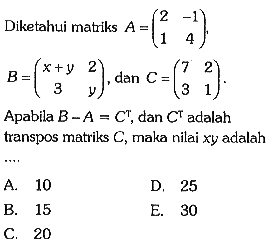 Diketahui matriks A={2 -1 1 4), B=(x+y 2 3 y), dan C=(7 2 3 1) Apabila B-A=C^T, dan C^T adalah transpos matriks C, maka nilai xy adalah ....