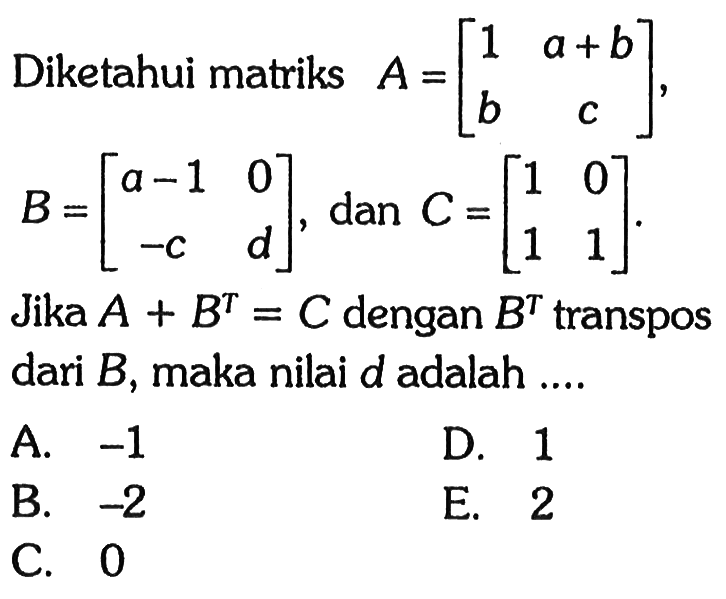 Diketahui matriks A = [1 a+b b c], B = [a-1 0 -c d], dan C = [1 0 1 1] Jika A+B^T=C dengan B^T transpos dari B, maka nilai d adalah ....