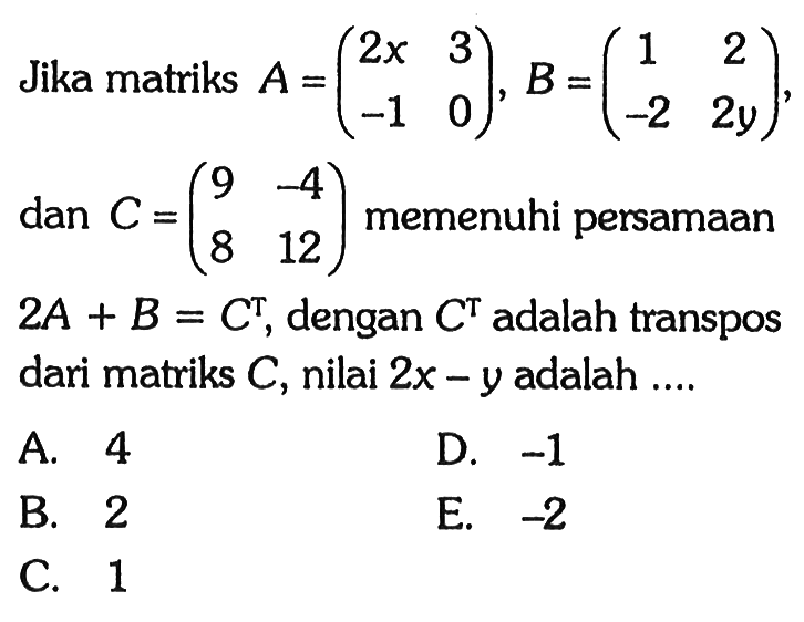 Jika matriks A=(2x 3 -1 0), B=(1 2 -2 2y), dan C=(9 -4 8 12) memenuhi persamaan 2A+B=C^T, dengan C^T adalah transpos dari matriks C, nilai 2x-y adalah ...