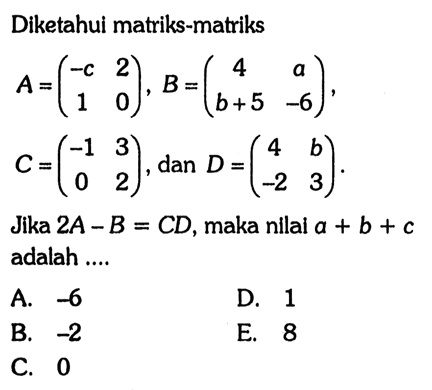 Diketahui matriks-matriks A=(-c 2 1 0), B=(4 a b+5 -6), C=(-1 3 0 2), dan D=(4 b -2 3). Jika 2A-B=CD, maka nilai a+b+c adalah ...