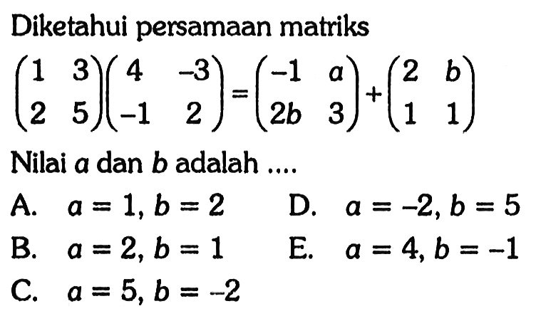 Diketahui persamaan matriks (1 3 2 5)(4 -3 -1 2)=(-1 a 2b 3)+(2 b 1 1) Nilai a dan b adalah....