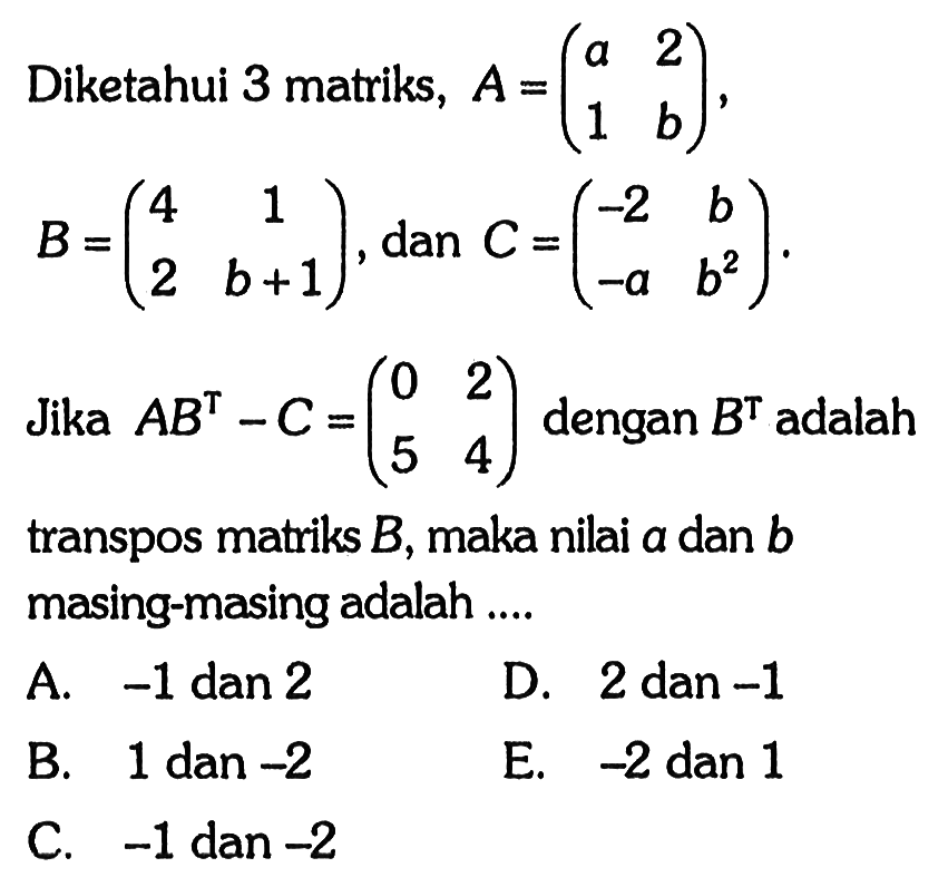 Diketahui 3 matriks, A= (a 2 1 b), B=(4 1 2 b+1) dan C=(-2 b -a b^2). Jika AB^T-C=(0 2 5 4) dengan B^T adalah transpos matriks B, maka nilai a dan b masing-masing adalah ....