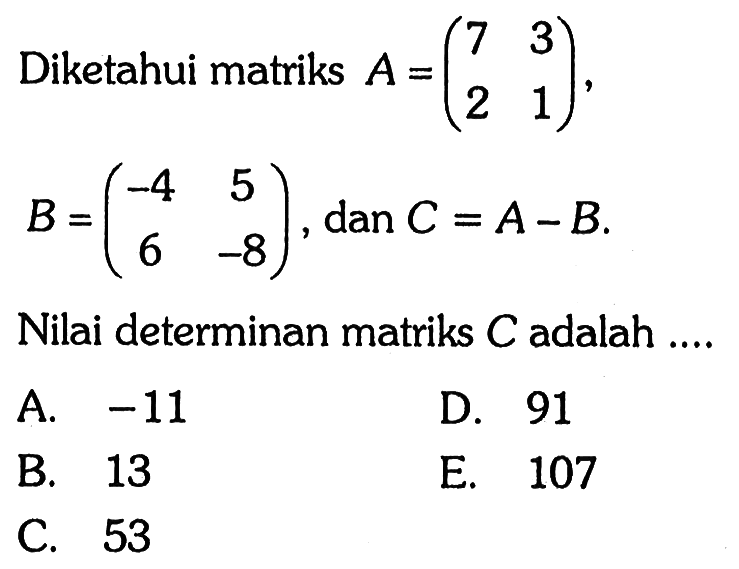 Diketahui matriks A=(7 3 2 1), B=(-4 5 6 -8), dan C=A-B. Nilai determinan matriks C adalah ...