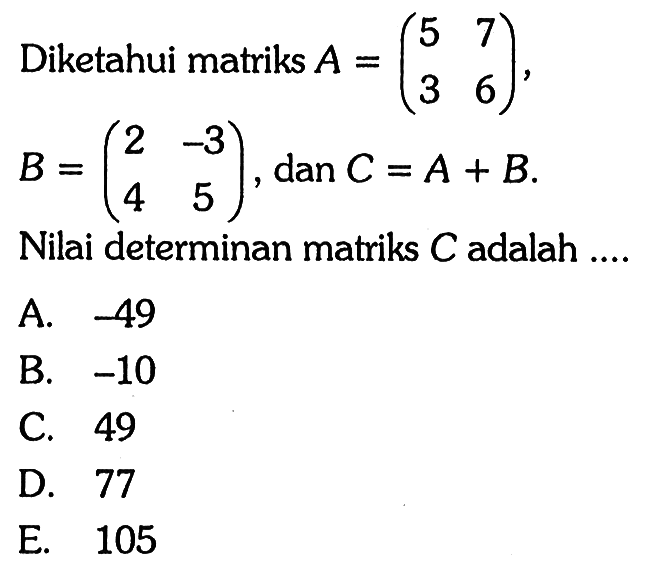 Diketahui matriks A=(5 7 3 6), B=(2 -3 4 5), dan C=A+B. Nilai determinan matriks C adalah....