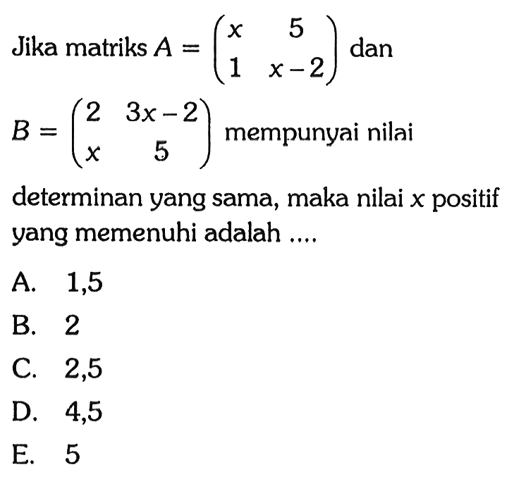 Jika matriks A=(x 5 1 x-2) dan B=(2 3x-2 x 5) mempunyai nilai determinan yang sama, maka nilai x positif yang memenuhi adalah ....