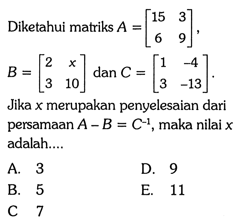 Diketahui matriks A = [15 3 6 9], B = [2 x 3 10], dan C = [1 -4 3 -13]. Jika x merupakan penyelesaian dari persamaan A-B=C^(-1), maka nilai x adalah....