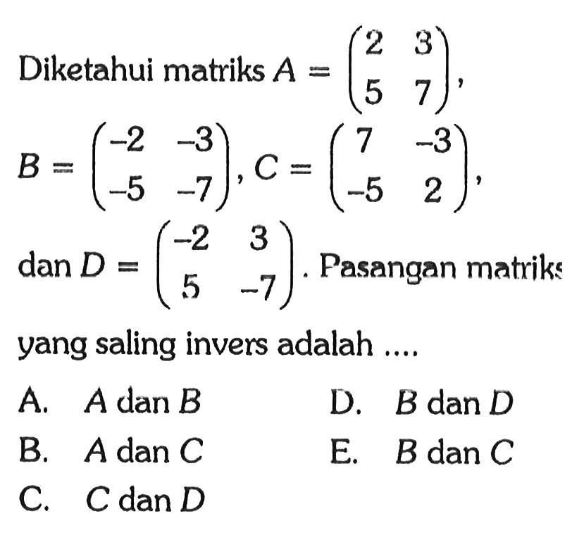 Diketahui matriks A = (2 3 5 7) B =(-2 -3 -5 -7) C = (7 -3 -5 2) dan D = (-2 3 5 -7) Pasangan matriks yang saling invers adalah