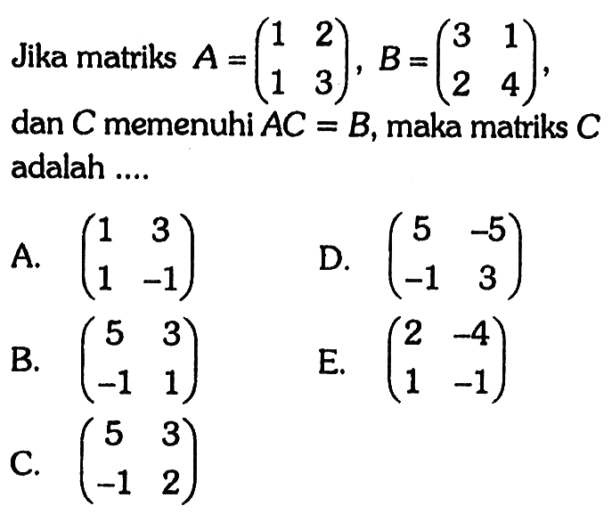 Jika matriks A=(1 2 1 3), B=(3 1 2 4), dan C memenuhi AC=B, maka matriks adalah ....