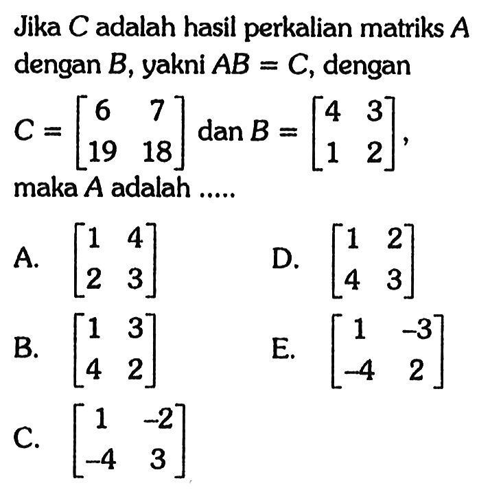 Jika C adalah hasil perkalian matriks A dengan B, yakni AB=C, dengan C=(6 7 19 18) dan B=(4 3 1 2), maka A adalah .....