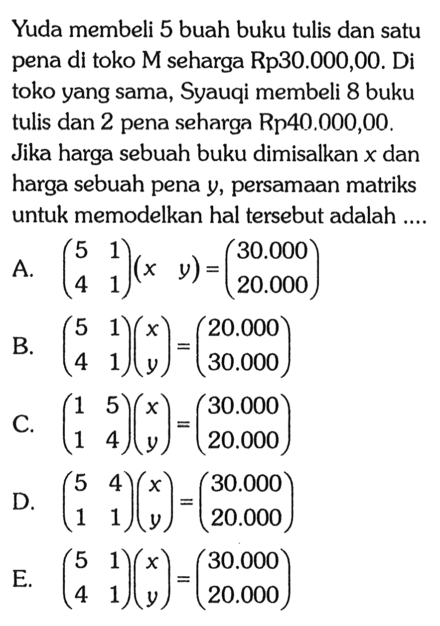 Yuda membeli 5 buah buku tulis dan satu pena di toko M seharga Rp30.000,00. Di toko yang sama, Syauqi membeli 8 buku tulis dan 2 pena seharga Rp40.000,00. Jika harga sebuah buku dimisalkan x dan harga sebuah pena y, persamaan matriks untuk memodelkan hal tersebut adalah ....