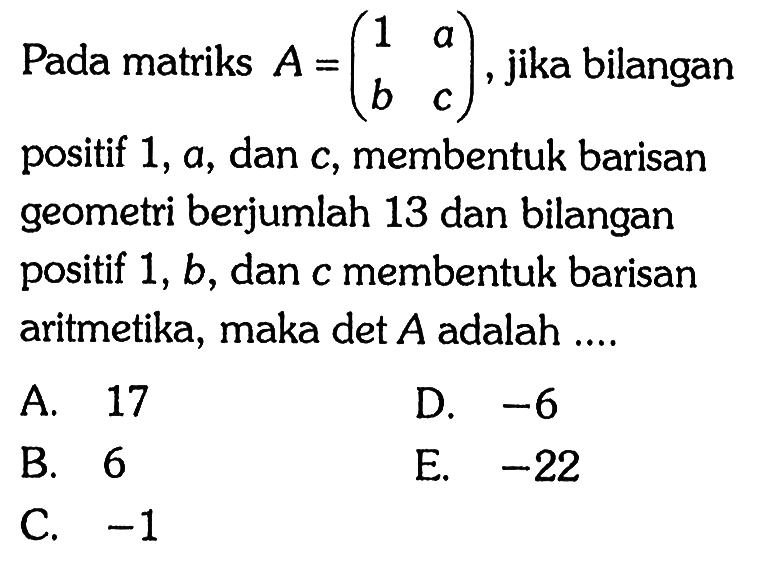 Pada matriks A=(1 a b c), jika bilangan positif 1, a, dan c, membentuk barisan geometri berjumlah 13 dan bilangan positif 1, b, dan c membentuk barisan aritmetika, maka det A adalah ...