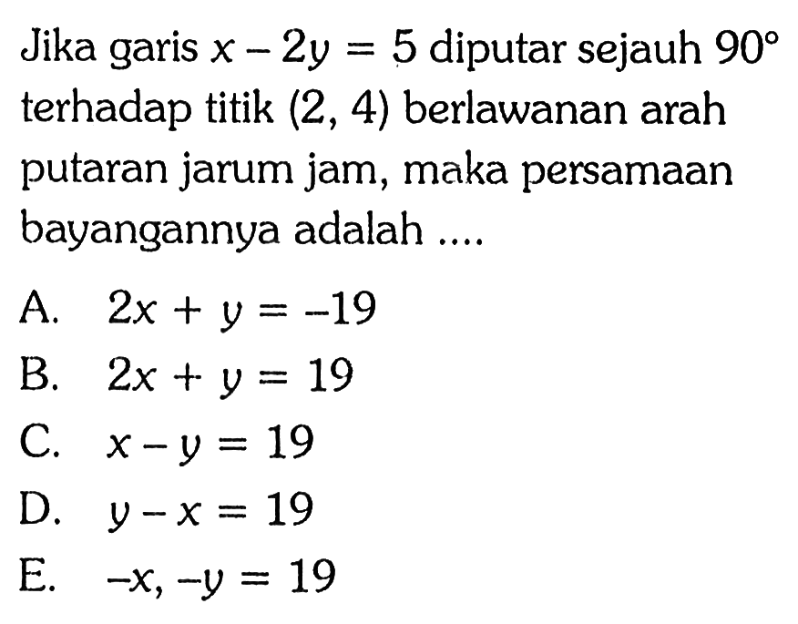 Jika garis x-2y=5 diputar sejauh 90 terhadap titik (2, 4) berlawanan arah putaran jarum jam, maka persamaan bayangannya adalah ....