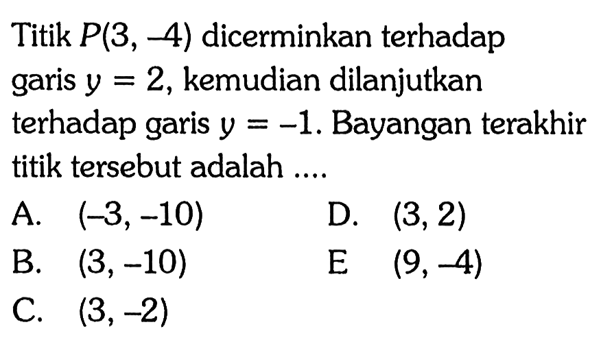 Titik  P(3,-4)  dicerminkan terhadap garis  y=2 , kemudian dilanjutkan terhadap garis  y=-1 . Bayangan terakhir titik tersebut adalah ....