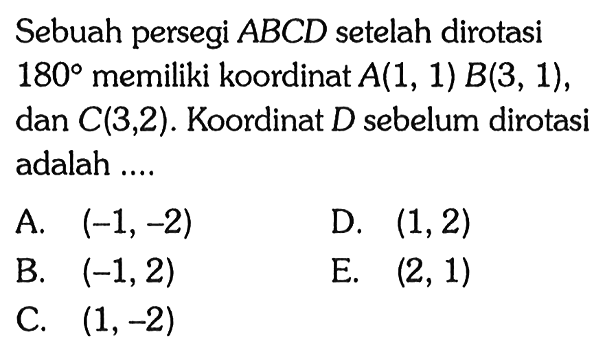 Sebuah persegi ABCD setelah dirotasi 180 memiliki koordinat A(1, 1) B(3, 1) , dan C(3,2) . Koordinat D sebelum dirotasi adalah ....