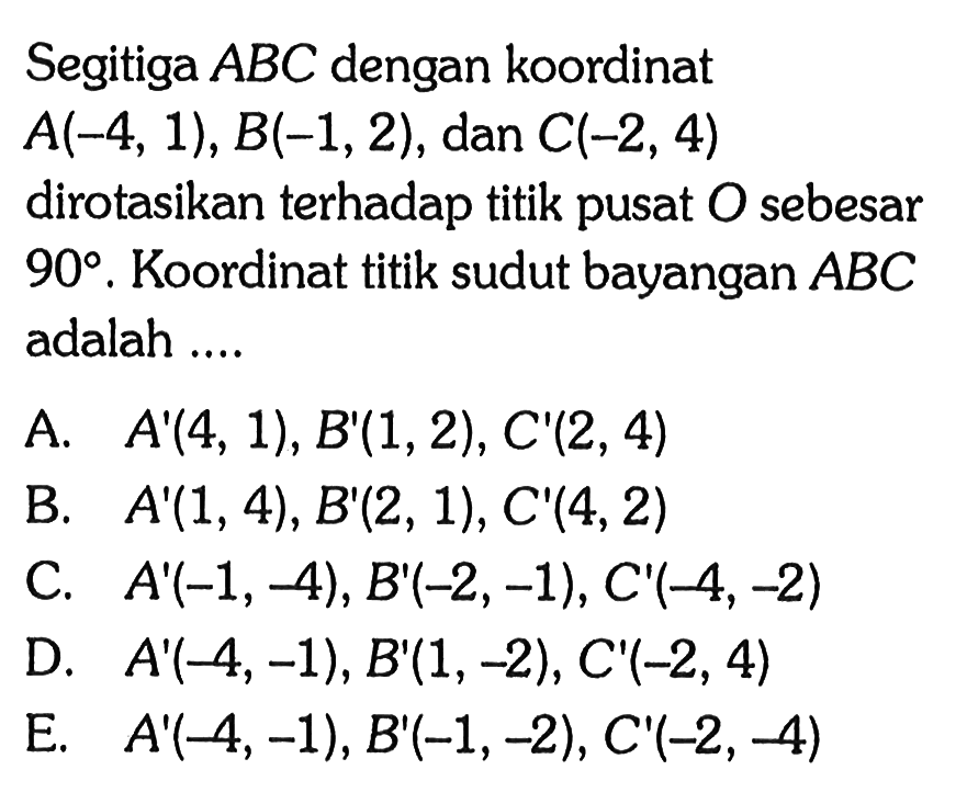 Segitiga ABC dengan koordinat A(-4, 1), B(-1, 2), dan C(-2, 4) dirotasikan terhadap titik pusat O sebesar 90. Koordinat titik sudut bayangan ABC adalah ....