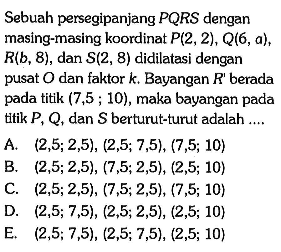 Sebuah persegipanjang PQRS dengan masing-masing koordinat P(2, 2) , Q(6, a), R(b, 8) , dan S(2, 8) didilatasi dengan pusat O dan faktor k. Bayangan R" berada pada titik (7,5 ; 10), maka bayangan pada titik P, Q, dan S berturut-turut adalah