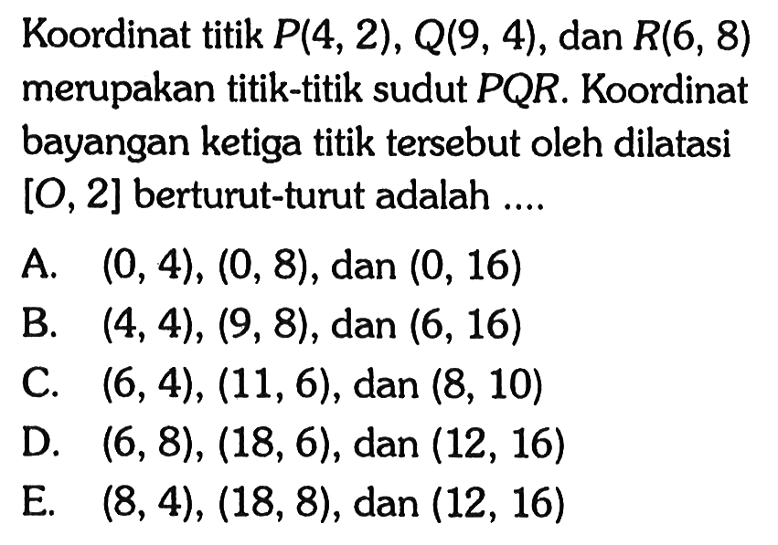 Koordinat titik P(4, 2) , Q(9, 4), dan R(6, 8) merupakan titik-titik sudut PQR. Koordinat bayangan ketiga titik tersebut oleh dilatasi [O, 2] berturut-turut adalah ....