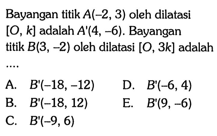 Bayangan titik  A(-2,3)  oleh dilatasi  [O, k]  adalah  A'(4,-6) . Bayangan titik  B(3,-2)  oleh dilatasi  [0,3 k]  adalah