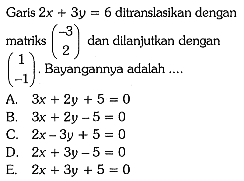 Garis 2x+3y=6 ditranslasikan dengan matriks (-3 2) dan dilanjutkan dengan (1 -1). Bayangannya adalah ....