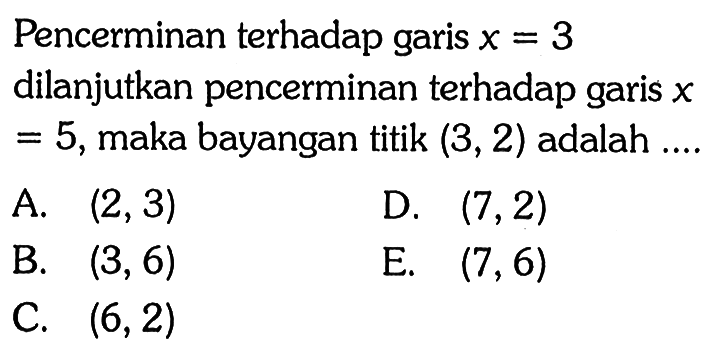 Pencerminan terhadap garis x=3 dilanjutkan pencerminan terhadap garis x=5, maka bayangan titik (3, 2) adalah ...