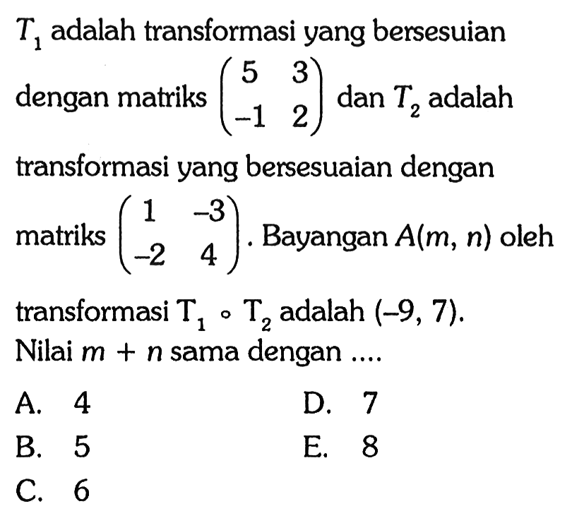 T1 adalah transformasi yang bersesuaian dengan matriks (5 3 -1 2) dan T2 adalah transformasi yang bersesuaian dengan matriks (1 -3 -2 4). Bayangan A(m,n) oleh transformasi T1 o T2 adalah (-9,7). Nilai m+n sama dengan ....