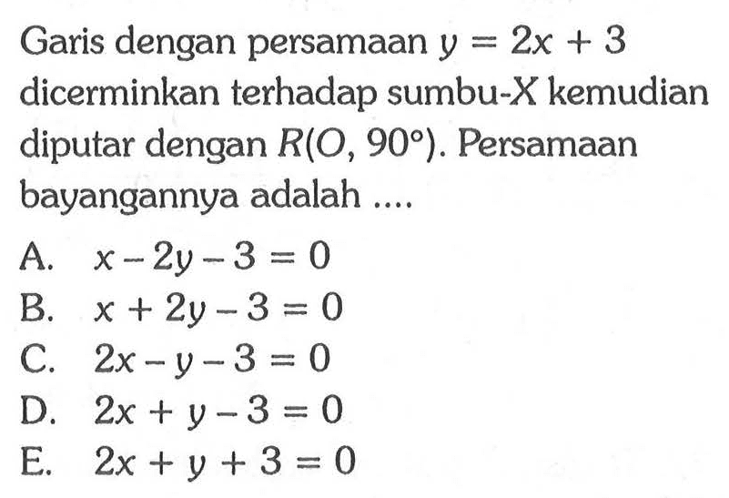 Garis dengan persamaan y = 2x + 3 dicerminkan terhadap sumbu-X kemudian diputar dengan R(O, 90) . Persamaan bayangannya adalah