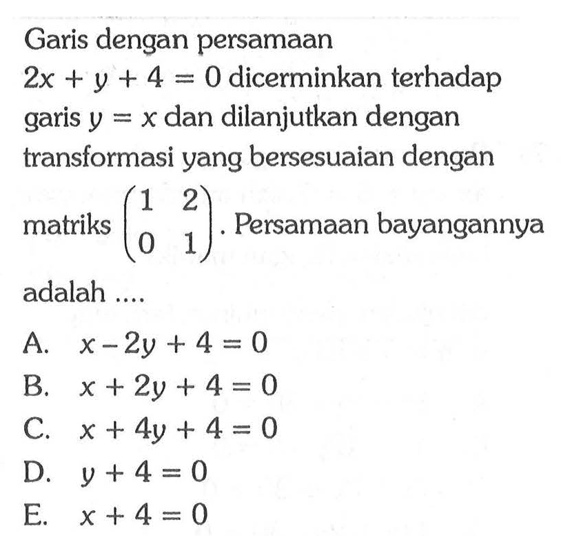 Garis dengan persamaan 2x+y+4=0 dicerminkan terhadap garis y=x dan dilanjutkan dengan transformasi yang bersesuaian dengan matriks (1 2 0 1). Persamaan bayangannya adalah ....