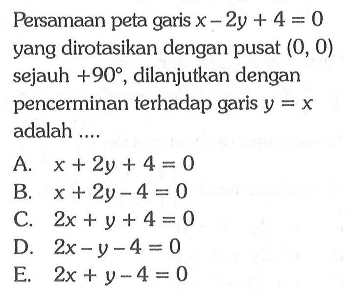 Persamaan peta garis x-2y+4=0 yang dirotasikan dengan pusat (0,0) sejauh +90, dilanjutkan dengan pencerminan terhadap garis y=x adalah....