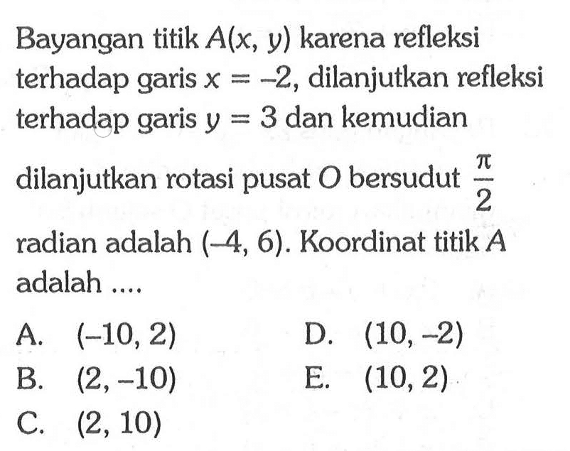 Bayangan titik A(x,y) karena refleksi terhadap garis x = -2, dilanjutkan refleksi terhadap garis y =3 dan kemudian dilanjutkan rotasi pusat O bersudut pi/2 radian adalah (-4, 6). Koordinat titik A adalah ....