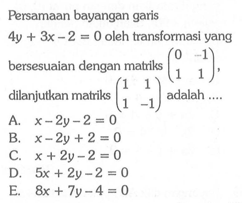 Persamaan bayangan garis 4y+3x-2=0 oleh transformasi yang bersesuaian dengan matriks (0 -1 1 1), dilanjutkan matriks (1 1 1 -1) adalah ....